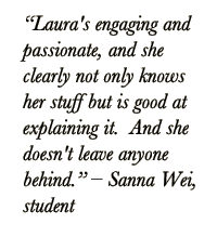 Quote from student: Laura's engaging and passionate, and she clearly not only knows her stuff but is good at explaining it.  And she doesn't leave anyone behind.  Sanna Wei, Student